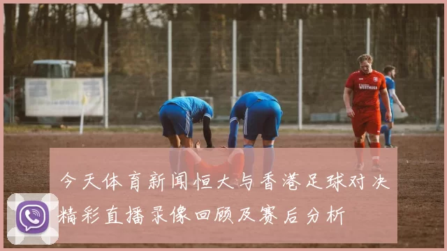 今天体育新闻恒大与香港足球对决精彩直播录像回顾及赛后分析