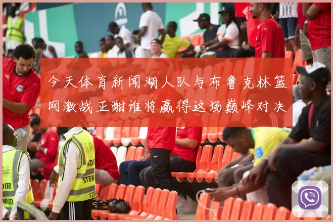 今天体育新闻湖人队与布鲁克林篮网激战正酣谁将赢得这场巅峰对决
