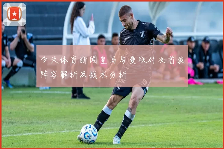 今天体育新闻皇马与曼联对决首发阵容解析及战术分析