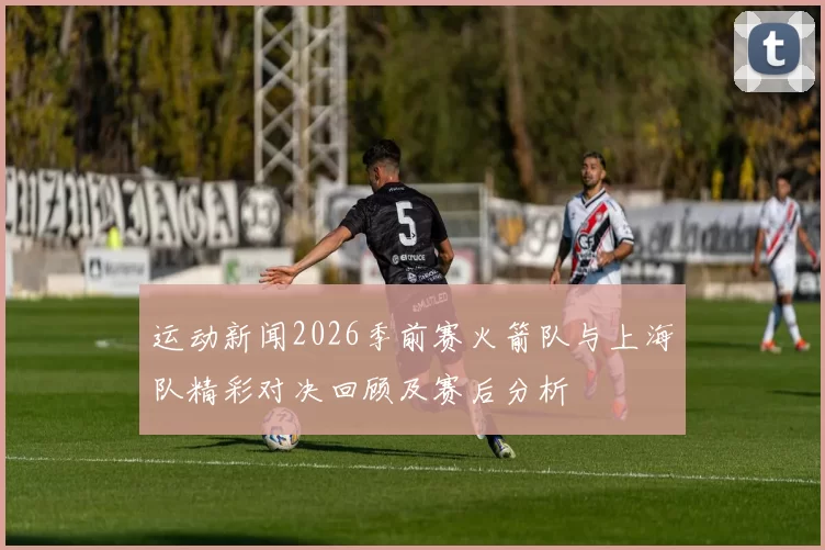 运动新闻2026季前赛火箭队与上海队精彩对决回顾及赛后分析